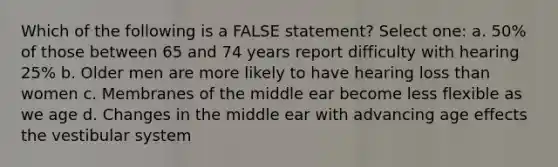 Which of the following is a FALSE statement? Select one: a. 50% of those between 65 and 74 years report difficulty with hearing 25% b. Older men are more likely to have hearing loss than women c. Membranes of the middle ear become less flexible as we age d. Changes in the middle ear with advancing age effects the vestibular system