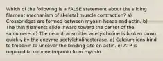 Which of the following is a FALSE statement about the sliding filament mechanism of skeletal muscle contraction? a) Crossbridges are formed between myosin heads and actin. b) The thin filaments slide inward toward the center of the sarcomere. c) The neurotransmitter acetylcholine is broken down quickly by the enzyme acetylcholinesterase. d) Calcium ions bind to troponin to uncover the binding site on actin. e) ATP is required to remove troponin from myosin.