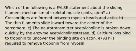 Which of the following is a FALSE statement about the sliding filament mechanism of skeletal muscle contraction? a) Crossbridges are formed between myosin heads and actin. b) The thin filaments slide inward toward the center of the sarcomere. c) The neurotransmitter acetylcholine is broken down quickly by the enzyme acetylcholinesterase. d) Calcium ions bind to troponin to uncover the binding site on actin. e) ATP is required to remove troponin from myosin.