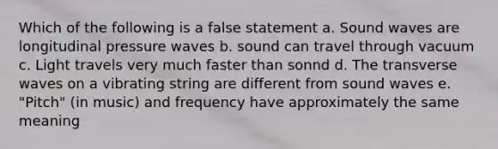 Which of the following is a false statement a. Sound waves are longitudinal pressure waves b. sound can travel through vacuum c. Light travels very much faster than sonnd d. The transverse waves on a vibrating string are different from sound waves e. "Pitch" (in music) and frequency have approximately the same meaning