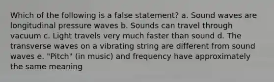 Which of the following is a false statement? a. Sound waves are longitudinal pressure waves b. Sounds can travel through vacuum c. Light travels very much faster than sound d. The transverse waves on a vibrating string are different from sound waves e. "Pitch" (in music) and frequency have approximately the same meaning