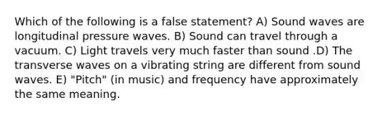 Which of the following is a false statement? A) Sound waves are longitudinal pressure waves. B) Sound can travel through a vacuum. C) Light travels very much faster than sound .D) The transverse waves on a vibrating string are different from sound waves. E) "Pitch" (in music) and frequency have approximately the same meaning.