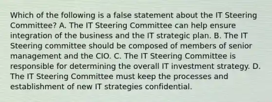 Which of the following is a false statement about the IT Steering Committee? A. The IT Steering Committee can help ensure integration of the business and the IT strategic plan. B. The IT Steering committee should be composed of members of senior management and the CIO. C. The IT Steering Committee is responsible for determining the overall IT investment strategy. D. The IT Steering Committee must keep the processes and establishment of new IT strategies confidential.