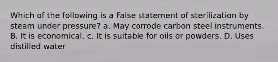 Which of the following is a False statement of sterilization by steam under pressure? a. May corrode carbon steel instruments. B. It is economical. c. It is suitable for oils or powders. D. Uses distilled water