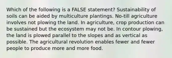 Which of the following is a FALSE statement? Sustainability of soils can be aided by multiculture plantings. No-till agriculture involves not plowing the land. In agriculture, crop production can be sustained but <a href='https://www.questionai.com/knowledge/k49x5J3j3W-the-ecosystem' class='anchor-knowledge'>the ecosystem</a> may not be. In contour plowing, the land is plowed parallel to the slopes and as vertical as possible. The agricultural revolution enables fewer and fewer people to produce more and more food.