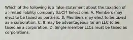 Which of the following is a false statement about the taxation of a limited liability company (LLC)? Select one: A. Members may elect to be taxed as partners. B. Members may elect to be taxed as a corporation. C. It may be advantageous for an LLC to be taxed as a corporation. D. Single-member LLCs must be taxed as corporations.