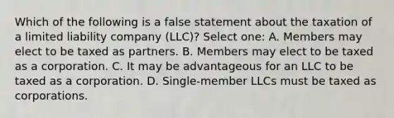 Which of the following is a false statement about the taxation of a limited liability company (LLC)? Select one: A. Members may elect to be taxed as partners. B. Members may elect to be taxed as a corporation. C. It may be advantageous for an LLC to be taxed as a corporation. D. Single-member LLCs must be taxed as corporations.