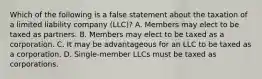 Which of the following is a false statement about the taxation of a limited liability company (LLC)? A. Members may elect to be taxed as partners. B. Members may elect to be taxed as a corporation. C. It may be advantageous for an LLC to be taxed as a corporation. D. Single-member LLCs must be taxed as corporations.