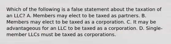 Which of the following is a false statement about the taxation of an LLC? A. Members may elect to be taxed as partners. B. Members may elect to be taxed as a corporation. C. It may be advantageous for an LLC to be taxed as a corporation. D. Single-member LLCs must be taxed as corporations.