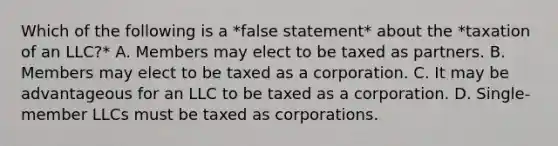 Which of the following is a *false statement* about the *taxation of an LLC?* A. Members may elect to be taxed as partners. B. Members may elect to be taxed as a corporation. C. It may be advantageous for an LLC to be taxed as a corporation. D. Single-member LLCs must be taxed as corporations.