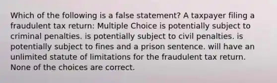 Which of the following is a false statement? A taxpayer filing a fraudulent tax return: Multiple Choice is potentially subject to criminal penalties. is potentially subject to civil penalties. is potentially subject to fines and a prison sentence. will have an unlimited statute of limitations for the fraudulent tax return. None of the choices are correct.