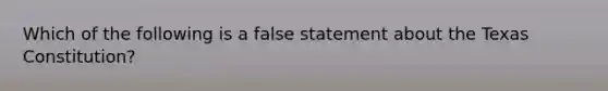 Which of the following is a false statement about the Texas Constitution?