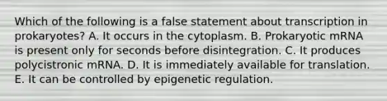 Which of the following is a false statement about transcription in prokaryotes? A. It occurs in the cytoplasm. B. Prokaryotic mRNA is present only for seconds before disintegration. C. It produces polycistronic mRNA. D. It is immediately available for translation. E. It can be controlled by epigenetic regulation.