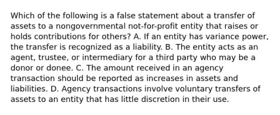 Which of the following is a false statement about a transfer of assets to a nongovernmental not-for-profit entity that raises or holds contributions for others? A. If an entity has variance power, the transfer is recognized as a liability. B. The entity acts as an agent, trustee, or intermediary for a third party who may be a donor or donee. C. The amount received in an agency transaction should be reported as increases in assets and liabilities. D. Agency transactions involve voluntary transfers of assets to an entity that has little discretion in their use.