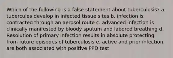 Which of the following is a false statement about tuberculosis? a. tubercules develop in infected tissue sites b. infection is contracted through an aerosol route c. advanced infection is clinically manifested by bloody sputum and labored breathing d. Resolution of primary infection results in absolute protecting from future episodes of tuberculosis e. active and prior infection are both associated with positive PPD test