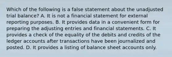 Which of the following is a false statement about the unadjusted trial balance? A. It is not a financial statement for external reporting purposes. B. It provides data in a convenient form for preparing the <a href='https://www.questionai.com/knowledge/kGxhM5fzgy-adjusting-entries' class='anchor-knowledge'>adjusting entries</a> and <a href='https://www.questionai.com/knowledge/kFBJaQCz4b-financial-statements' class='anchor-knowledge'>financial statements</a>. C. It provides a check of the equality of the debits and credits of the ledger accounts after transactions have been journalized and posted. D. It provides a listing of balance shee<a href='https://www.questionai.com/knowledge/k7x83BRk9p-t-accounts' class='anchor-knowledge'>t accounts</a> only.