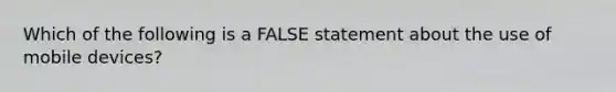 Which of the following is a FALSE statement about the use of mobile devices?