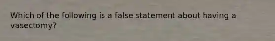 Which of the following is a false statement about having a vasectomy?