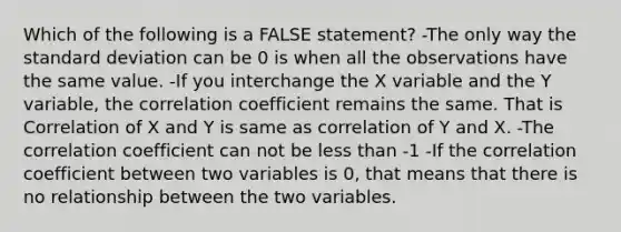 Which of the following is a FALSE statement? -The only way the standard deviation can be 0 is when all the observations have the same value. -If you interchange the X variable and the Y variable, the correlation coefficient remains the same. That is Correlation of X and Y is same as correlation of Y and X. -The correlation coefficient can not be less than -1 -If the correlation coefficient between two variables is 0, that means that there is no relationship between the two variables.