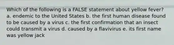 Which of the following is a FALSE statement about yellow fever? a. endemic to the United States b. the first human disease found to be caused by a virus c. the first confirmation that an insect could transmit a virus d. caused by a flavivirus e. its first name was yellow jack