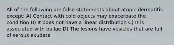 All of the following are false statements about atopic dermatitis except: A) Contact with cold objects may exacerbate the condition B) It does not have a linear distribution C) It is associated with bullae D) The lesions have vesicles that are full of serous exudate