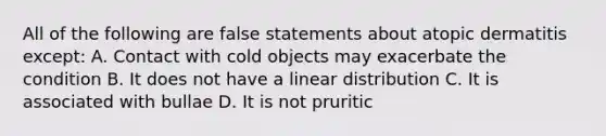 All of the following are false statements about atopic dermatitis except: A. Contact with cold objects may exacerbate the condition B. It does not have a linear distribution C. It is associated with bullae D. It is not pruritic