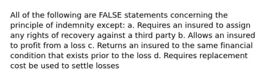 All of the following are FALSE statements concerning the principle of indemnity except: a. Requires an insured to assign any rights of recovery against a third party b. Allows an insured to profit from a loss c. Returns an insured to the same financial condition that exists prior to the loss d. Requires replacement cost be used to settle losses