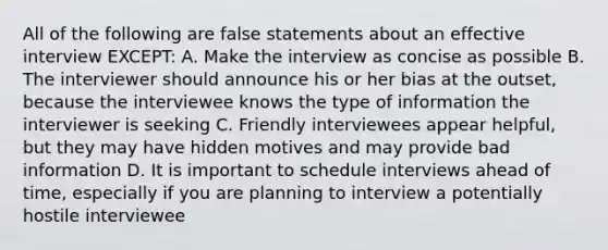 All of the following are false statements about an effective interview EXCEPT: A. Make the interview as concise as possible B. The interviewer should announce his or her bias at the outset, because the interviewee knows the type of information the interviewer is seeking C. Friendly interviewees appear helpful, but they may have hidden motives and may provide bad information D. It is important to schedule interviews ahead of time, especially if you are planning to interview a potentially hostile interviewee