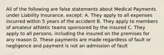 All of the following are false statements about Medical Payments under Liability Insurance, except: A. They apply to all expenses incurred within 5 years of the accident B. They apply to members of amateur athletic teams sponsored by the insured C. They apply to all persons, including the insured on the premises for any reason D. These payments are made regardless of fault or negligence and payment is not an admission of fault