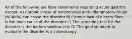 All of the following are false statements regarding acute gastritis except: A) Chronic intake of nonsteroidal anti-inflammatory drugs (NSAIDs) can cause the disorder B) Chronic lack of dietary fiber is the main cause of the disorder C) The screening test for the disorder is the barium swallow test D) The gold standard to evaluate the disorder is a colonoscopy