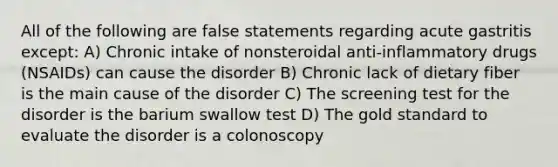 All of the following are false statements regarding acute gastritis except: A) Chronic intake of nonsteroidal anti-inflammatory drugs (NSAIDs) can cause the disorder B) Chronic lack of dietary fiber is the main cause of the disorder C) The screening test for the disorder is the barium swallow test D) The gold standard to evaluate the disorder is a colonoscopy