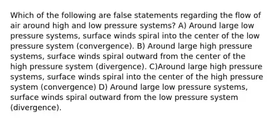 Which of the following are false statements regarding the flow of air around high and low pressure systems? A) Around large low pressure systems, surface winds spiral into the center of the low pressure system (convergence). B) Around large high pressure systems, surface winds spiral outward from the center of the high pressure system (divergence). C)Around large high pressure systems, surface winds spiral into the center of the high pressure system (convergence) D) Around large low pressure systems, surface winds spiral outward from the low pressure system (divergence).