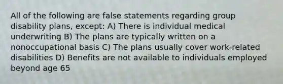 All of the following are false statements regarding group disability plans, except: A) There is individual medical underwriting B) The plans are typically written on a nonoccupational basis C) The plans usually cover work-related disabilities D) Benefits are not available to individuals employed beyond age 65