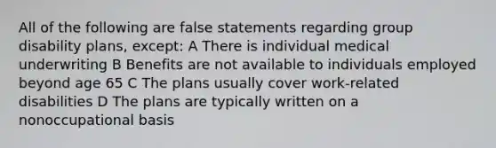 All of the following are false statements regarding group disability plans, except: A There is individual medical underwriting B Benefits are not available to individuals employed beyond age 65 C The plans usually cover work-related disabilities D The plans are typically written on a nonoccupational basis