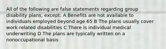 All of the following are false statements regarding group disability plans, except: A Benefits are not available to individuals employed beyond age 65 B The plans usually cover work-related disabilities C There is individual medical underwriting D The plans are typically written on a nonoccupational basis