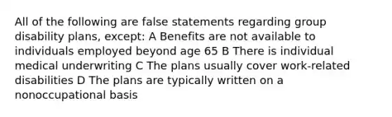 All of the following are false statements regarding group disability plans, except: A Benefits are not available to individuals employed beyond age 65 B There is individual medical underwriting C The plans usually cover work-related disabilities D The plans are typically written on a nonoccupational basis