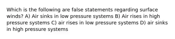 Which is the following are false statements regarding surface winds? A) Air sinks in low pressure systems B) Air rises in high pressure systems C) air rises in low pressure systems D) air sinks in high pressure systems