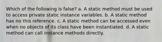 Which of the following is false? a. A static method must be used to access private static instance variables. b. A static method has no this reference. c. A static method can be accessed even when no objects of its class have been instantiated. d. A static method can call instance methods directly.