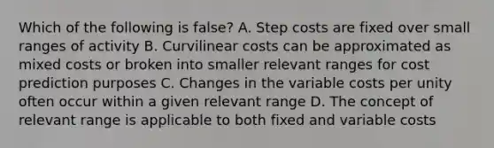 Which of the following is false? A. Step costs are fixed over small ranges of activity B. Curvilinear costs can be approximated as mixed costs or broken into smaller relevant ranges for cost prediction purposes C. Changes in the variable costs per unity often occur within a given relevant range D. The concept of relevant range is applicable to both fixed and variable costs