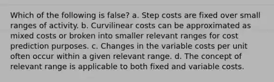 Which of the following is false? a. Step costs are fixed over small ranges of activity. b. Curvilinear costs can be approximated as mixed costs or broken into smaller relevant ranges for cost prediction purposes. c. Changes in the variable costs per unit often occur within a given relevant range. d. The concept of relevant range is applicable to both fixed and variable costs.