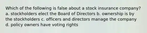 Which of the following is false about a stock insurance company? a. stockholders elect the Board of Directors b. ownership is by the stockholders c. officers and directors manage the company d. policy owners have voting rights