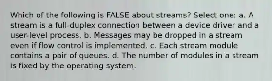 Which of the following is FALSE about streams? Select one: a. A stream is a full-duplex connection between a device driver and a user-level process. b. Messages may be dropped in a stream even if flow control is implemented. c. Each stream module contains a pair of queues. d. The number of modules in a stream is fixed by the operating system.