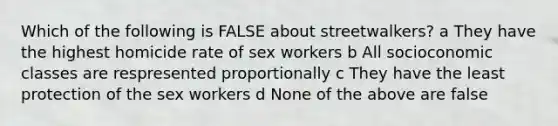 Which of the following is FALSE about streetwalkers? a They have the highest homicide rate of sex workers b All socioconomic classes are respresented proportionally c They have the least protection of the sex workers d None of the above are false