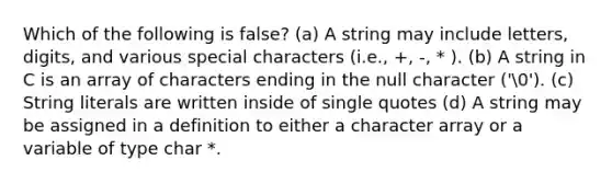 Which of the following is false? (a) A string may include letters, digits, and various special characters (i.e., +, -, * ). (b) A string in C is an array of characters ending in the null character ('0'). (c) String literals are written inside of single quotes (d) A string may be assigned in a definition to either a character array or a variable of type char *.