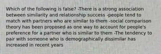 Which of the following is false? -There is a strong association between similarity and relationship success -people tend to match with partners who are similar to them -social comparison theory has been proposed as one way to account for people's preference for a partner who is similar to them -The tendency to pair with someone who is demographically dissimilar has increased in recent years