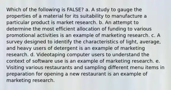 Which of the following is FALSE? a. A study to gauge the properties of a material for its suitability to manufacture a particular product is market research. b. An attempt to determine the most efficient allocation of funding to various promotional activities is an example of marketing research. c. A survey designed to identify the <a href='https://www.questionai.com/knowledge/kPJGjjCNRq-characteristics-of-light' class='anchor-knowledge'>characteristics of light</a>, average, and heavy users of detergent is an example of marketing research. d. Videotaping computer users to understand the context of software use is an example of marketing research. e. Visiting various restaurants and sampling different menu items in preparation for opening a new restaurant is an example of marketing research.