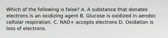 Which of the following is false? A. A substance that donates electrons is an oxidizing agent B. Glucose is oxidized in aerobic cellular respiration. C. NAD+ accepts electrons D. Oxidation is loss of electrons.