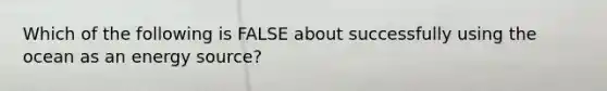 Which of the following is FALSE about successfully using the ocean as an energy source?