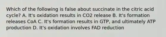 Which of the following is false about succinate in the citric acid cycle? A. It's oxidation results in CO2 release B. It's formation releases CoA C. It's formation results in GTP, and ultimately ATP production D. It's oxidation involves FAD reduction