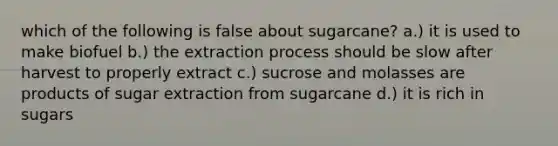 which of the following is false about sugarcane? a.) it is used to make biofuel b.) the extraction process should be slow after harvest to properly extract c.) sucrose and molasses are products of sugar extraction from sugarcane d.) it is rich in sugars